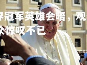 abg欧博官网-世界冠军英雄会晤,观众惊叹不已,世界冠军英雄会晤,观众惊叹不已